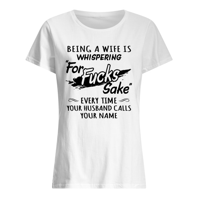 Being a wife is whispering for fucks sake Every time your husband calls your name shirt classic women's t-shirt